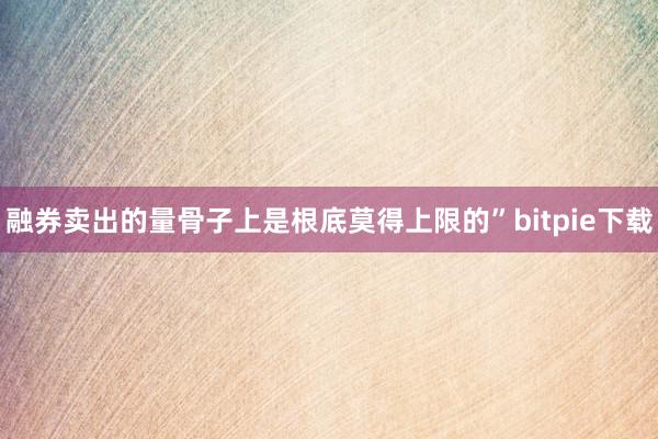 融券卖出的量骨子上是根底莫得上限的”bitpie下载