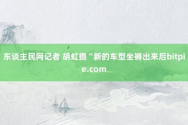 东谈主民网记者 胡虹摄“新的车型坐褥出来后bitpie.com