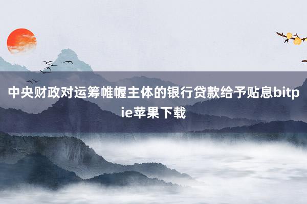 中央财政对运筹帷幄主体的银行贷款给予贴息bitpie苹果下载