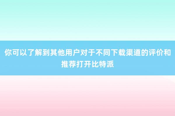 你可以了解到其他用户对于不同下载渠道的评价和推荐打开比特派