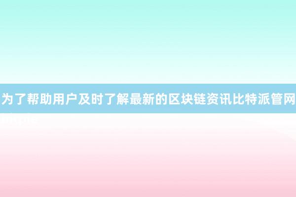 为了帮助用户及时了解最新的区块链资讯比特派管网
bitpie