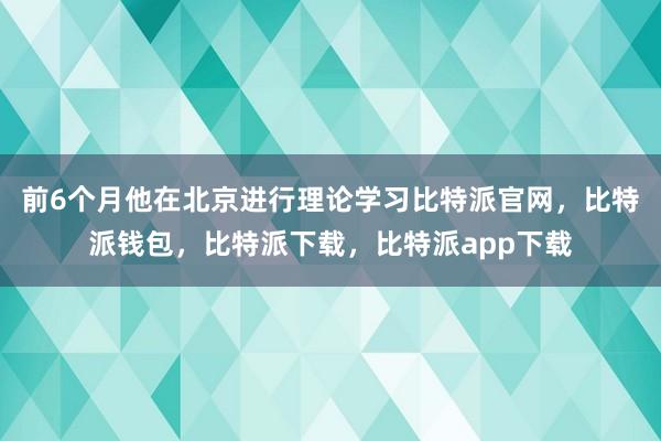 前6个月他在北京进行理论学习比特派官网，比特派钱包，比特派下载，比特派app下载