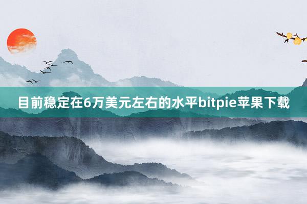 目前稳定在6万美元左右的水平bitpie苹果下载