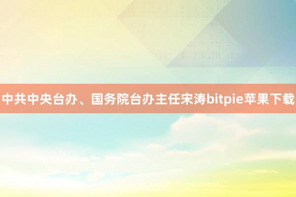 中共中央台办、国务院台办主任宋涛bitpie苹果下载