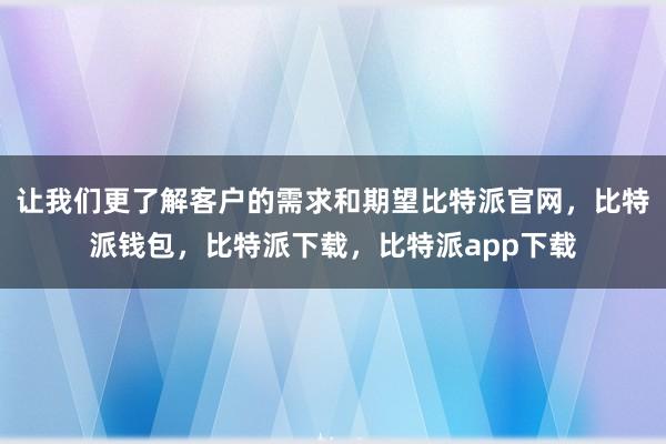 让我们更了解客户的需求和期望比特派官网，比特派钱包，比特派下载，比特派app下载