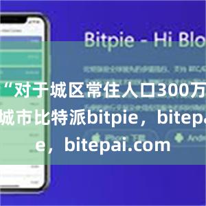 “对于城区常住人口300万以下的城市比特派bitpie，bitepai.com