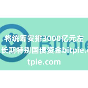 将统筹安排3000亿元左右超长期特别国债资金bitpie.com