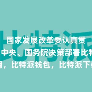 国家发展改革委认真贯彻落实党中央、国务院决策部署比特派官网，比特派钱包，比特派下载，比特派app下载