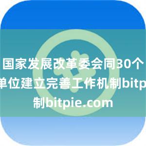 国家发展改革委会同30个部门和单位建立完善工作机制bitpie.com